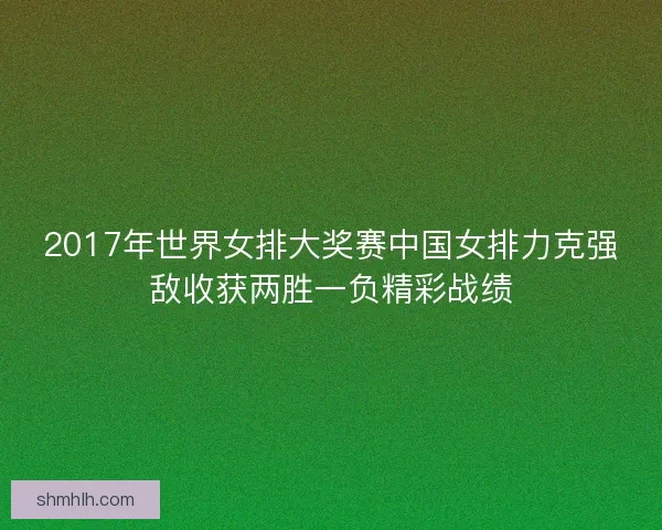 2017年世界女排大奖赛中国女排力克强敌收获两胜一负精彩战绩