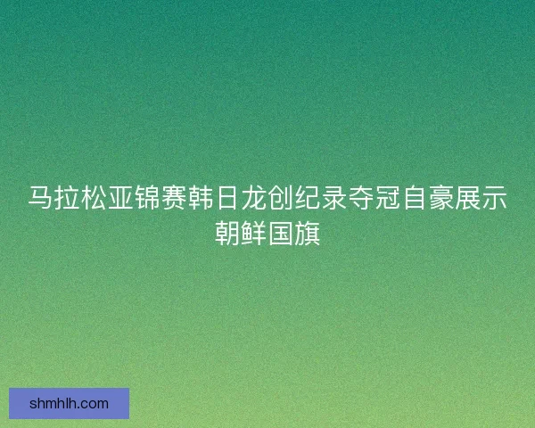 马拉松亚锦赛韩日龙创纪录夺冠自豪展示朝鲜国旗