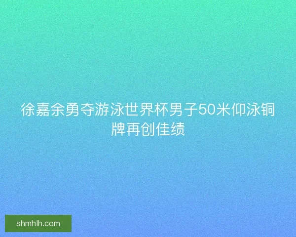 徐嘉余勇夺游泳世界杯男子50米仰泳铜牌再创佳绩