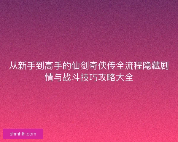 从新手到高手的仙剑奇侠传全流程隐藏剧情与战斗技巧攻略大全