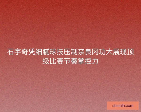 石宇奇凭细腻球技压制奈良冈功大展现顶级比赛节奏掌控力