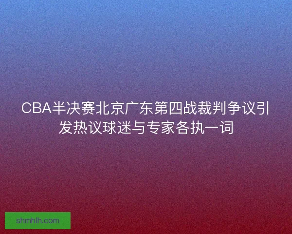 CBA半决赛北京广东第四战裁判争议引发热议球迷与专家各执一词