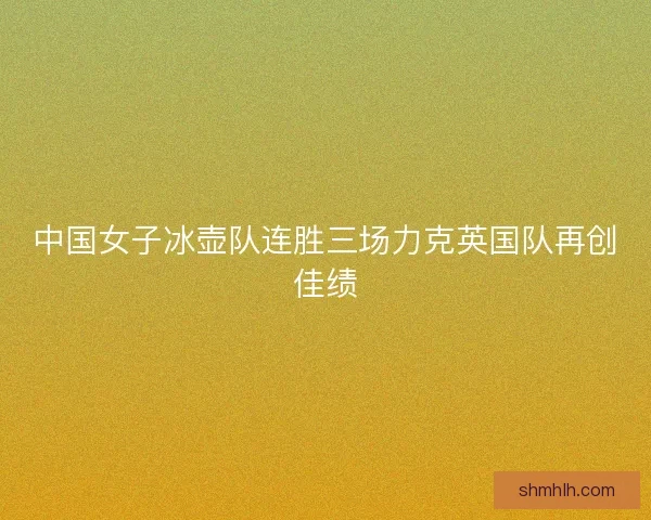 中国女子冰壶队连胜三场力克英国队再创佳绩