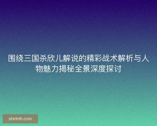 围绕三国杀欣儿解说的精彩战术解析与人物魅力揭秘全景深度探讨